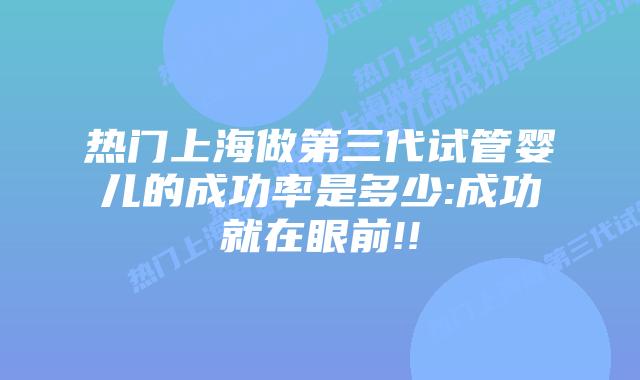 热门上海做第三代试管婴儿的成功率是多少:成功就在眼前!!