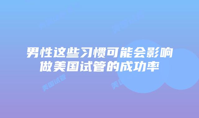 男性这些习惯可能会影响做美国试管的成功率