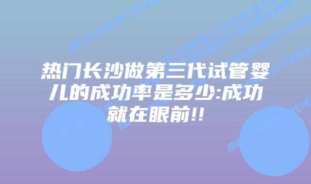 热门长沙做第三代试管婴儿的成功率是多少:成功就在眼前!!