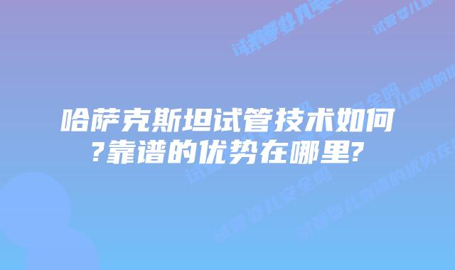 哈萨克斯坦试管技术如何?靠谱的优势在哪里?