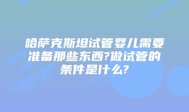 哈萨克斯坦试管婴儿需要准备那些东西?做试管的条件是什么?