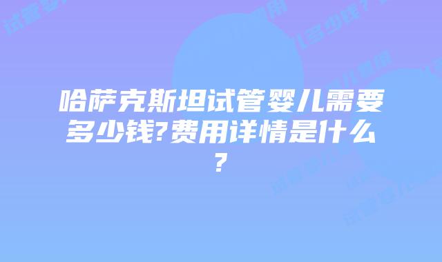 哈萨克斯坦试管婴儿需要多少钱?费用详情是什么?