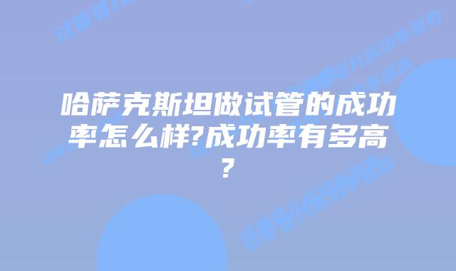 哈萨克斯坦做试管的成功率怎么样?成功率有多高?