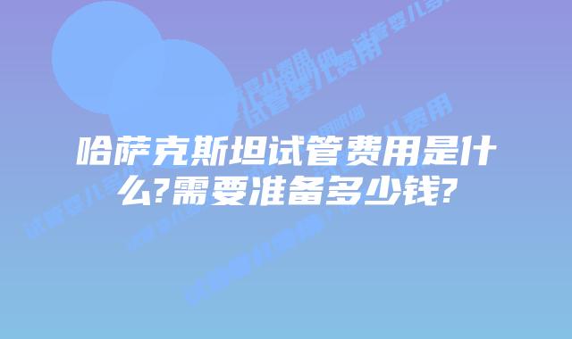 哈萨克斯坦试管费用是什么?需要准备多少钱?