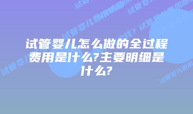 试管婴儿怎么做的全过程费用是什么?主要明细是什么?