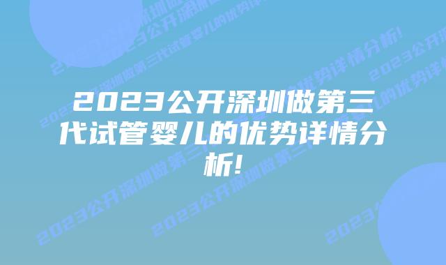 2023公开深圳做第三代试管婴儿的优势详情分析!