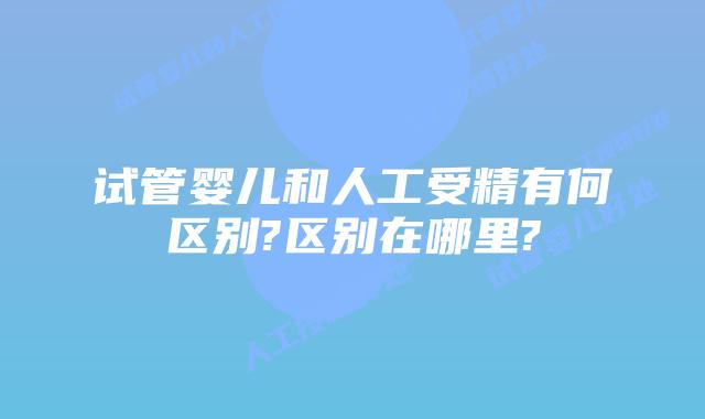 试管婴儿和人工受精有何区别?区别在哪里?