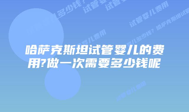 哈萨克斯坦试管婴儿的费用?做一次需要多少钱呢