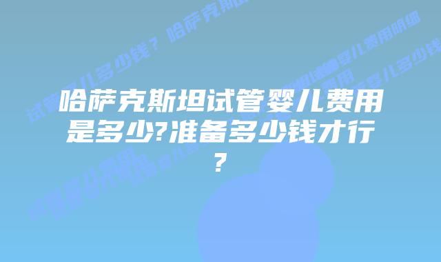 哈萨克斯坦试管婴儿费用是多少?准备多少钱才行?