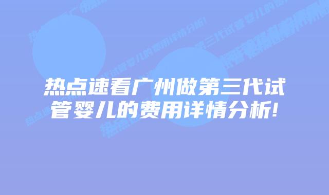 热点速看广州做第三代试管婴儿的费用详情分析!
