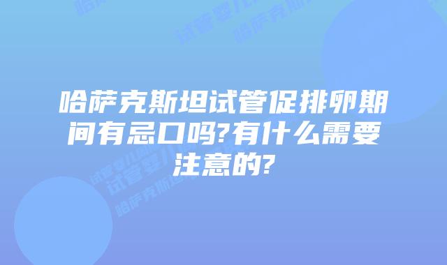哈萨克斯坦试管促排卵期间有忌口吗?有什么需要注意的?