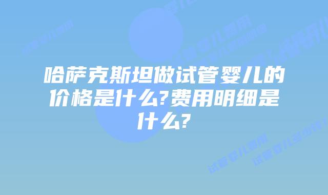 哈萨克斯坦做试管婴儿的价格是什么?费用明细是什么?