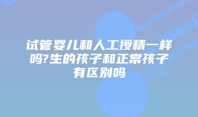 试管婴儿和人工授精一样吗?生的孩子和正常孩子有区别吗