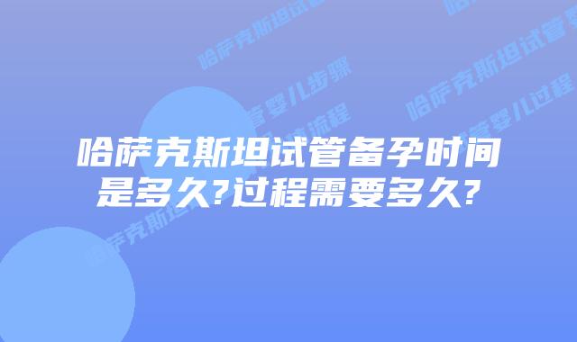 哈萨克斯坦试管备孕时间是多久?过程需要多久?