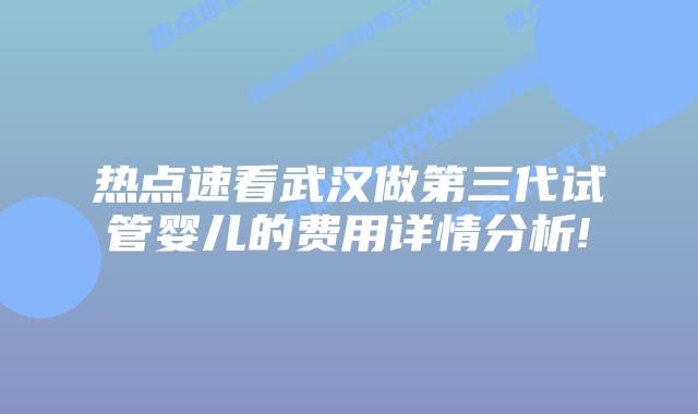 热点速看武汉做第三代试管婴儿的费用详情分析!