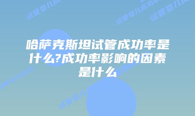 哈萨克斯坦试管成功率是什么?成功率影响的因素是什么