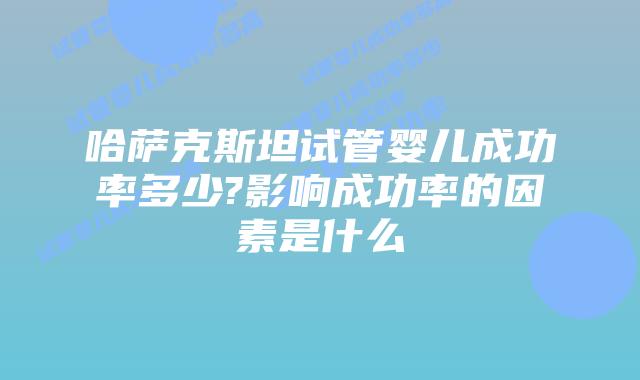 哈萨克斯坦试管婴儿成功率多少?影响成功率的因素是什么