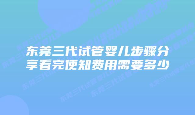 东莞三代试管婴儿步骤分享看完便知费用需要多少