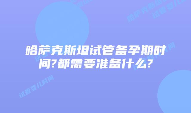 哈萨克斯坦试管备孕期时间?都需要准备什么?