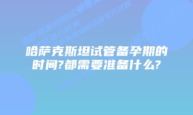 哈萨克斯坦试管备孕期的时间?都需要准备什么?