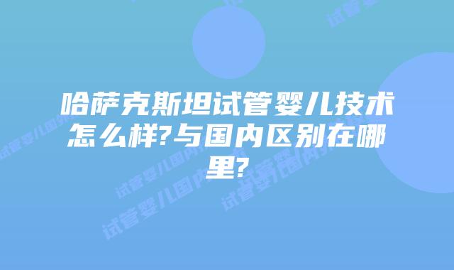 哈萨克斯坦试管婴儿技术怎么样?与国内区别在哪里?