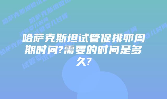 哈萨克斯坦试管促排卵周期时间?需要的时间是多久?