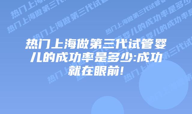 热门上海做第三代试管婴儿的成功率是多少:成功就在眼前!