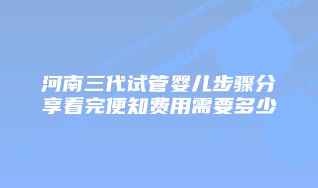 河南三代试管婴儿步骤分享看完便知费用需要多少