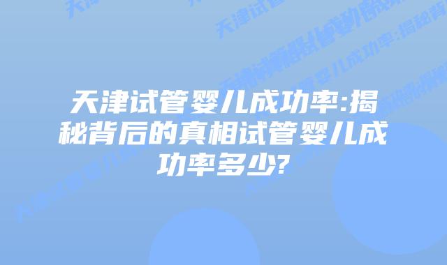 天津试管婴儿成功率:揭秘背后的真相试管婴儿成功率多少?