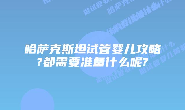 哈萨克斯坦试管婴儿攻略?都需要准备什么呢?