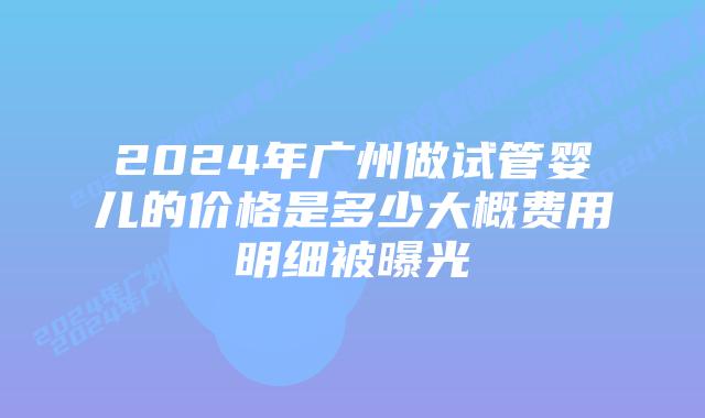 2024年广州做试管婴儿的价格是多少大概费用明细被曝光