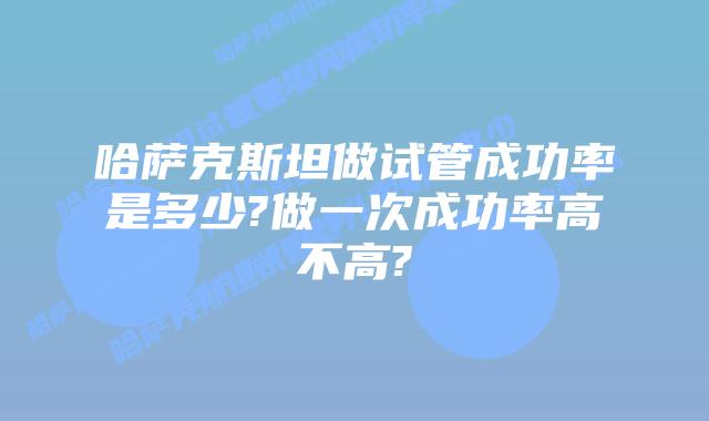 哈萨克斯坦做试管成功率是多少?做一次成功率高不高?