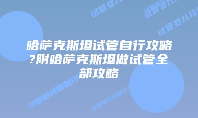 哈萨克斯坦试管自行攻略?附哈萨克斯坦做试管全部攻略