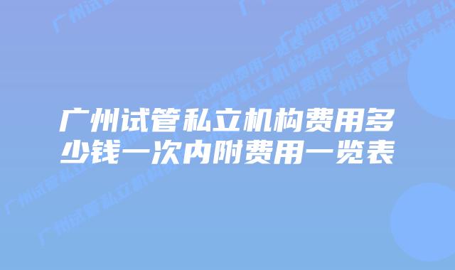 广州试管私立机构费用多少钱一次内附费用一览表