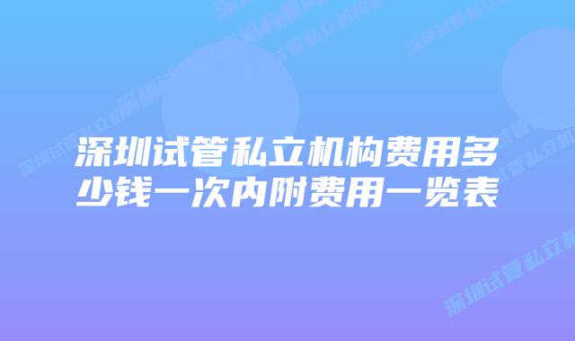 深圳试管私立机构费用多少钱一次内附费用一览表