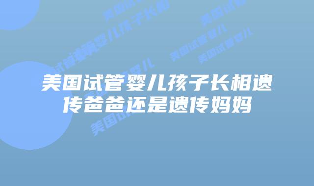 美国试管婴儿孩子长相遗传爸爸还是遗传妈妈