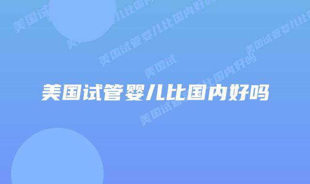 美国试管婴儿比国内好吗