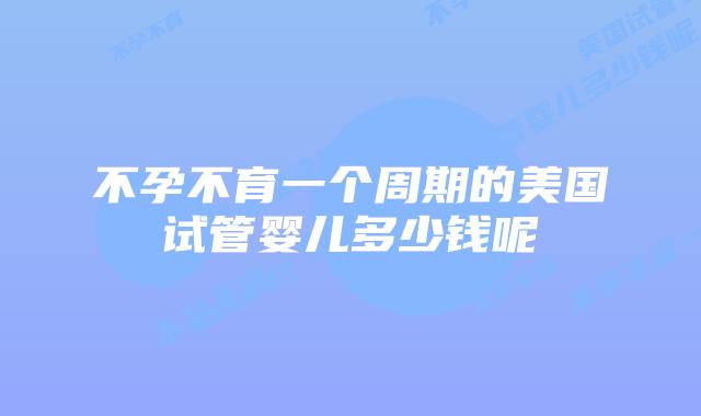 不孕不育一个周期的美国试管婴儿多少钱呢