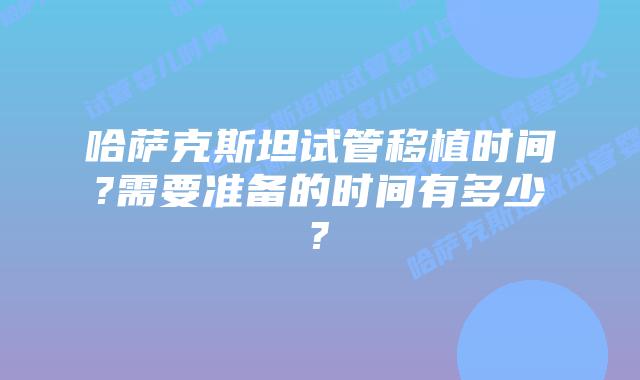哈萨克斯坦试管移植时间?需要准备的时间有多少?