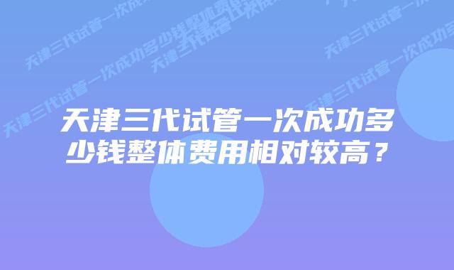 天津三代试管一次成功多少钱整体费用相对较高?