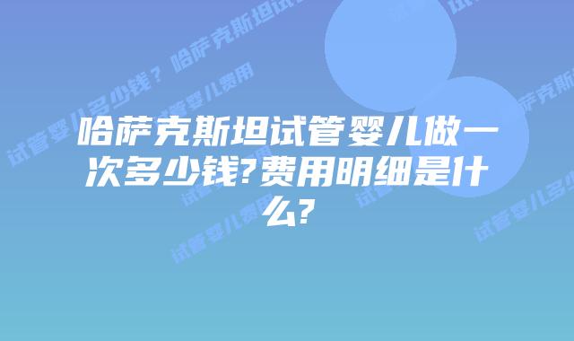 哈萨克斯坦试管婴儿做一次多少钱?费用明细是什么?