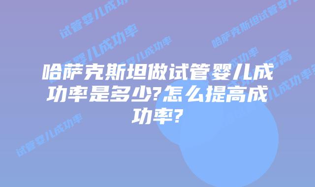 哈萨克斯坦做试管婴儿成功率是多少?怎么提高成功率?