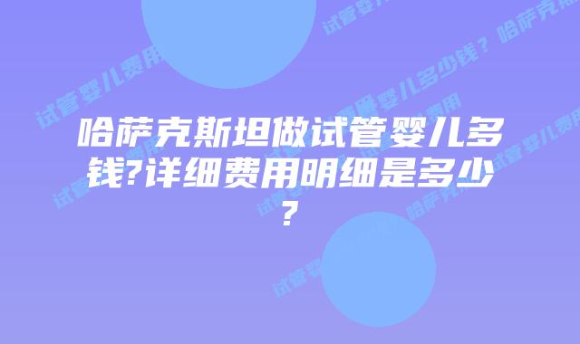 哈萨克斯坦做试管婴儿多钱?详细费用明细是多少?