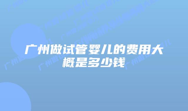 广州做试管婴儿的费用大概是多少钱