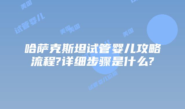哈萨克斯坦试管婴儿攻略流程?详细步骤是什么?