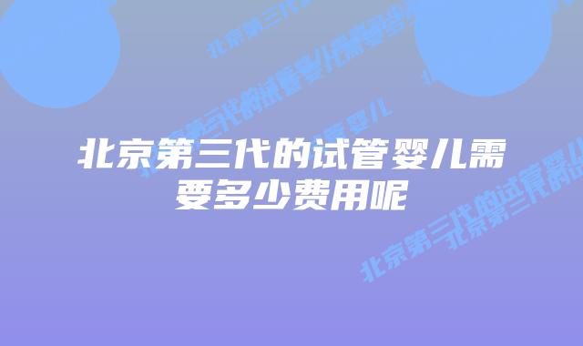 北京第三代的试管婴儿需要多少费用呢