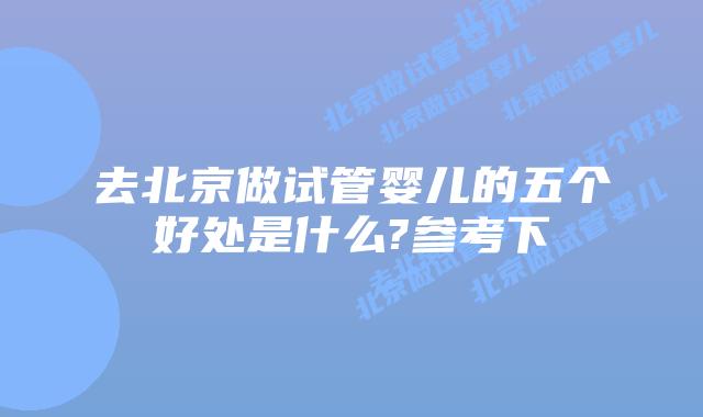 去北京做试管婴儿的五个好处是什么?参考下