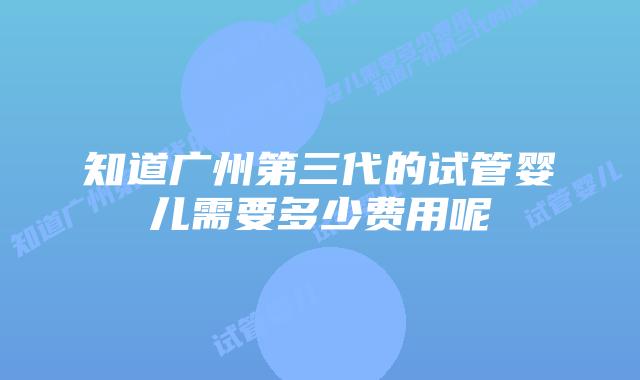 知道广州第三代的试管婴儿需要多少费用呢