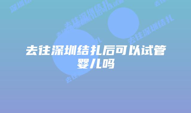 去往深圳结扎后可以试管婴儿吗