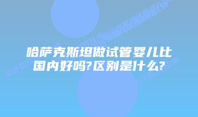 哈萨克斯坦做试管婴儿比国内好吗?区别是什么?